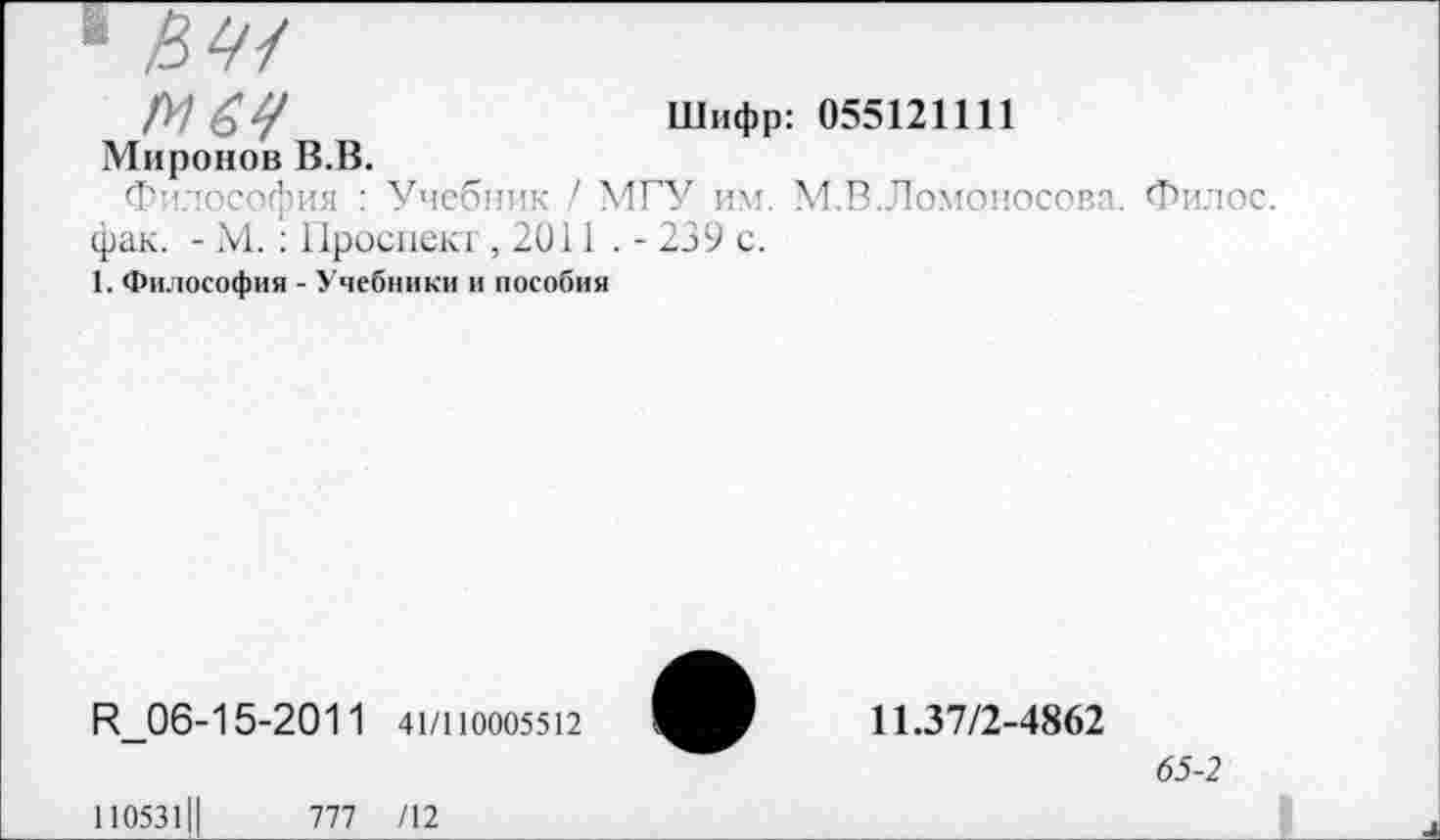 ﻿1
/У) £Ц	Шифр: 055121111
Миронов В.В.
Философия : Учебник / МГУ им. М.В.Ломоносова. Филос. фак. - М. : Проспект ,2011 . - 239 с.
1. Философия - Учебники и пособия
И_06-15-2011 41/110005512
110531Ц	777 /12
11.37/2-4862
65-2